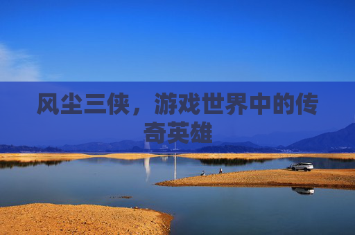 风尘三侠，游戏世界中的传奇英雄