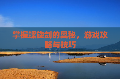 掌握螺旋剑的奥秘，游戏攻略与技巧