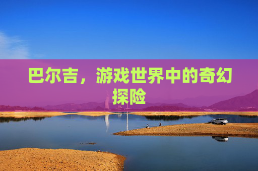 巴尔吉，游戏世界中的奇幻探险