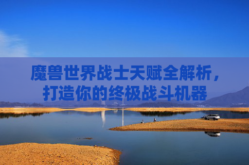 魔兽世界战士天赋全解析，打造你的终极战斗机器