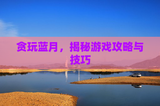 贪玩蓝月，揭秘游戏攻略与技巧