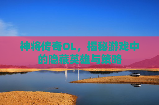 神将传奇OL，揭秘游戏中的隐藏英雄与策略
