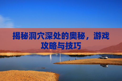 揭秘洞穴深处的奥秘，游戏攻略与技巧