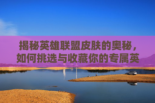 揭秘英雄联盟皮肤的奥秘，如何挑选与收藏你的专属英雄