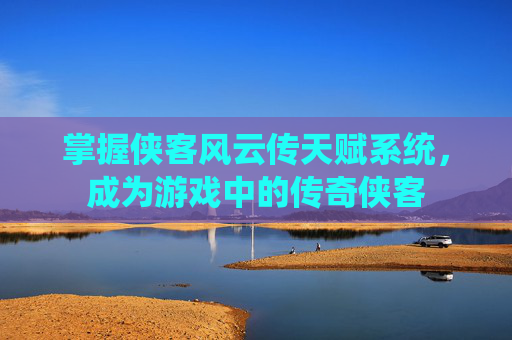 掌握侠客风云传天赋系统，成为游戏中的传奇侠客