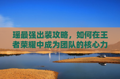 瑶最强出装攻略，如何在王者荣耀中成为团队的核心力量