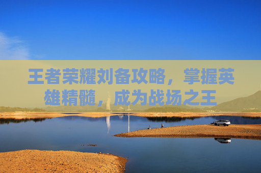 王者荣耀刘备攻略，掌握英雄精髓，成为战场之王