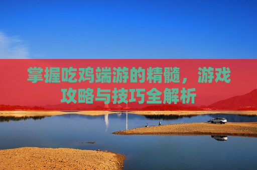 掌握吃鸡端游的精髓，游戏攻略与技巧全解析