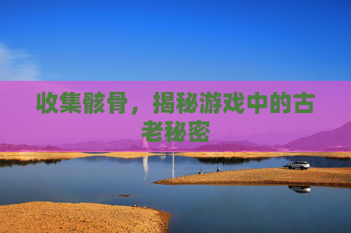 收集骸骨，揭秘游戏中的古老秘密