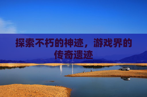 探索不朽的神迹，游戏界的传奇遗迹