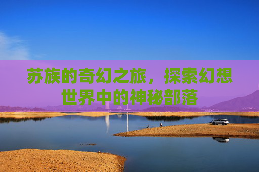 苏族的奇幻之旅，探索幻想世界中的神秘部落