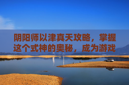阴阳师以津真天攻略，掌握这个式神的奥秘，成为游戏高手！