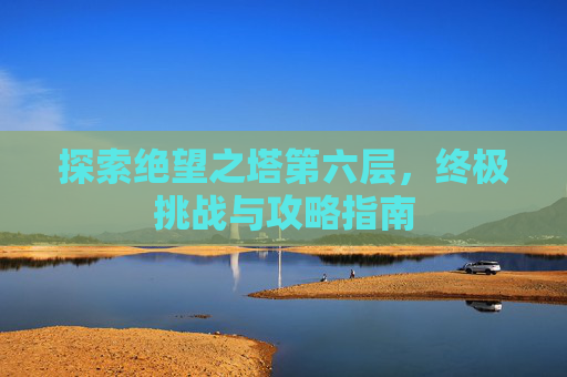 探索绝望之塔第六层,终极挑战与攻略指南 探索绝望之塔第六层,终极挑战与攻略指南