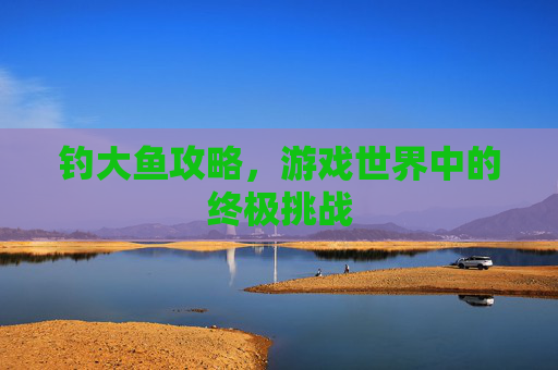 钓大鱼攻略，游戏世界中的终极挑战