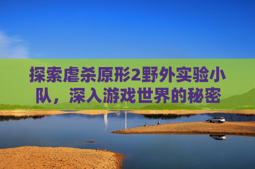探索虐杀原形2野外实验小队,深入游戏世界的秘密 探索虐杀原形2野外实验小队,深入游戏世界的秘密