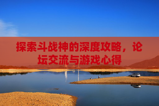 探索斗战神的深度攻略，论坛交流与游戏心得