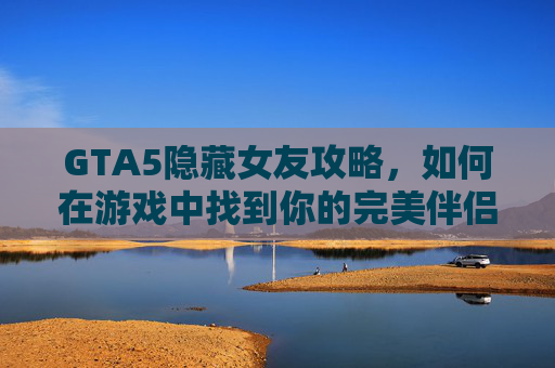 GTA5隐藏女友攻略，如何在游戏中找到你的完美伴侣？
