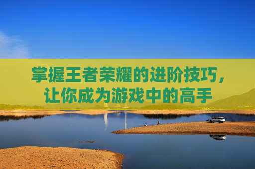 掌握王者荣耀的进阶技巧，让你成为游戏中的高手