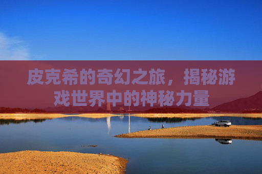 皮克希的奇幻之旅，揭秘游戏世界中的神秘力量