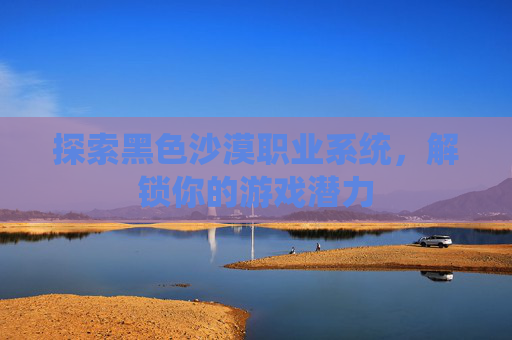 探索黑色沙漠职业系统，解锁你的游戏潜力