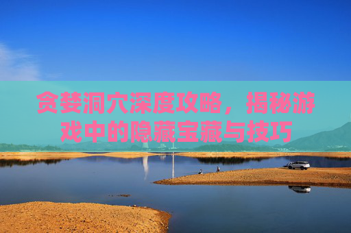 贪婪洞穴深度攻略，揭秘游戏中的隐藏宝藏与技巧