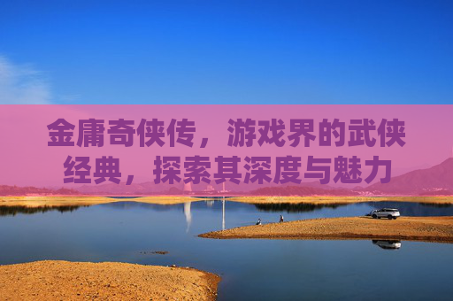 金庸奇侠传，游戏界的武侠经典，探索其深度与魅力