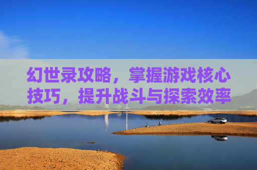 幻世录攻略，掌握游戏核心技巧，提升战斗与探索效率