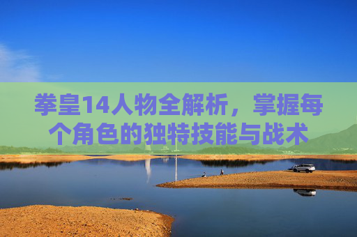 拳皇14人物全解析，掌握每个角色的独特技能与战术