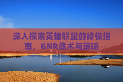 深入探索英雄联盟的终极指南，GNR战术与策略
