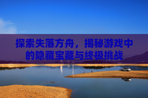 探索失落方舟，揭秘游戏中的隐藏宝藏与终极挑战