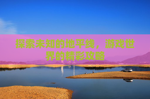 探索未知的地平线，游戏世界的精彩攻略