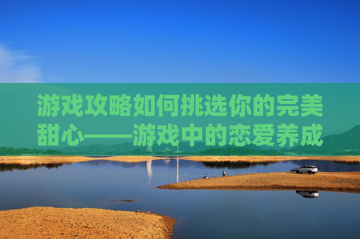 游戏攻略如何挑选你的完美甜心——游戏中的恋爱养成指南