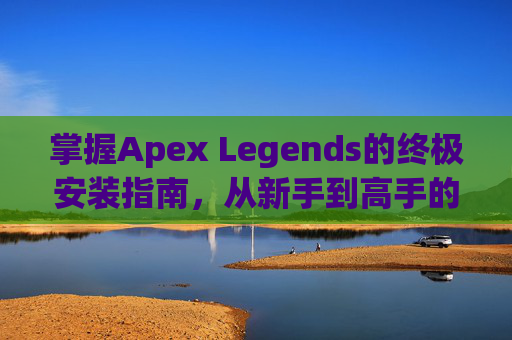 掌握Apex Legends的终极安装指南，从新手到高手的全方位攻略