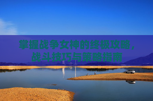 掌握战争女神的终极攻略，战斗技巧与策略指南