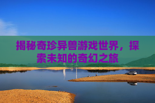 揭秘奇珍异兽游戏世界，探索未知的奇幻之旅