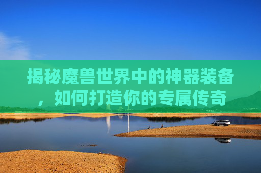 揭秘魔兽世界中的神器装备，如何打造你的专属传奇