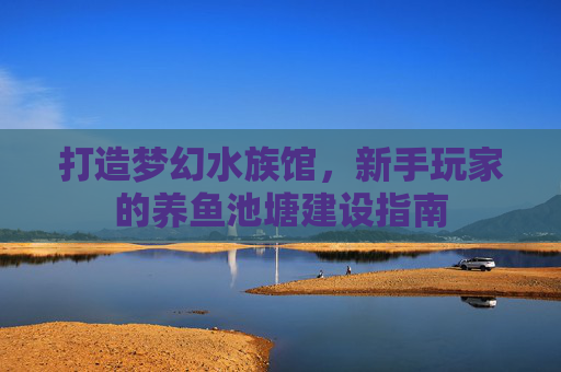 打造梦幻水族馆，新手玩家的养鱼池塘建设指南