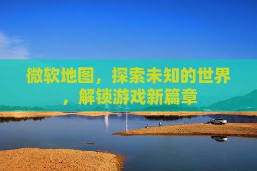 微软地图，探索未知的世界，解锁游戏新篇章
