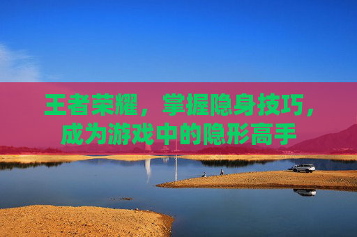 王者荣耀，掌握隐身技巧，成为游戏中的隐形高手