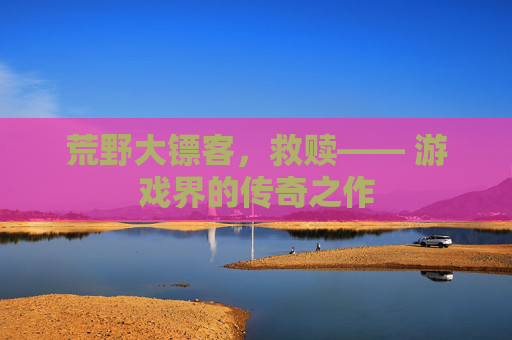 荒野大镖客，救赎—— 游戏界的传奇之作