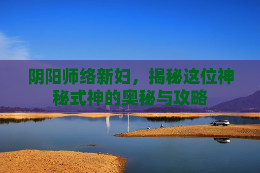 阴阳师络新妇，揭秘这位神秘式神的奥秘与攻略
