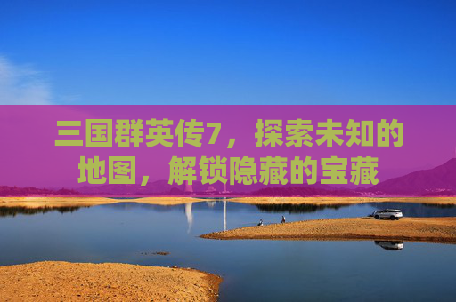 三国群英传7，探索未知的地图，解锁隐藏的宝藏