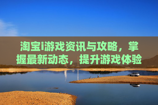 淘宝i游戏资讯与攻略，掌握最新动态，提升游戏体验