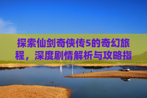 探索仙剑奇侠传5的奇幻旅程，深度剧情解析与攻略指南