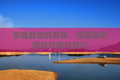 掌握那加的奥秘，深度解析游戏攻略与技巧