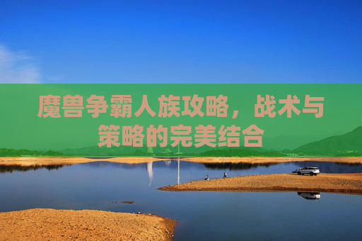 魔兽争霸人族攻略，战术与策略的完美结合