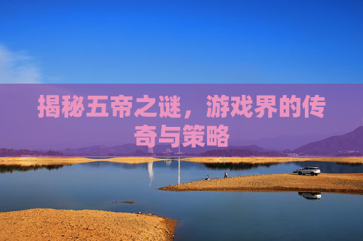 揭秘五帝之谜，游戏界的传奇与策略