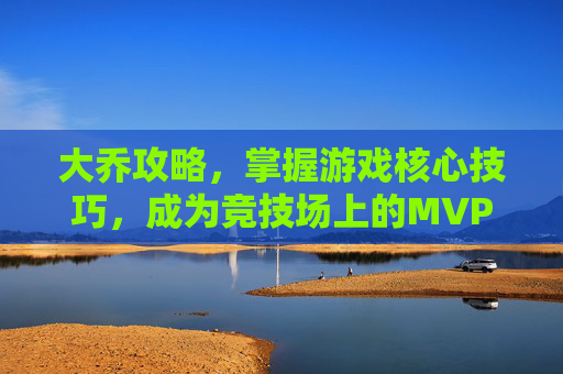 大乔攻略，掌握游戏核心技巧，成为竞技场上的MVP