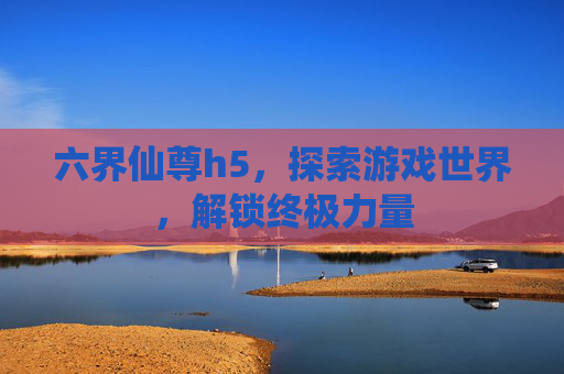 六界仙尊h5，探索游戏世界，解锁终极力量