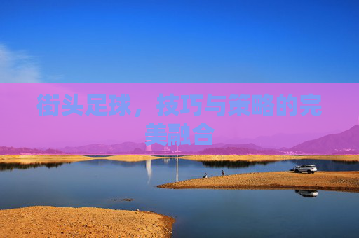 街头足球，技巧与策略的完美融合